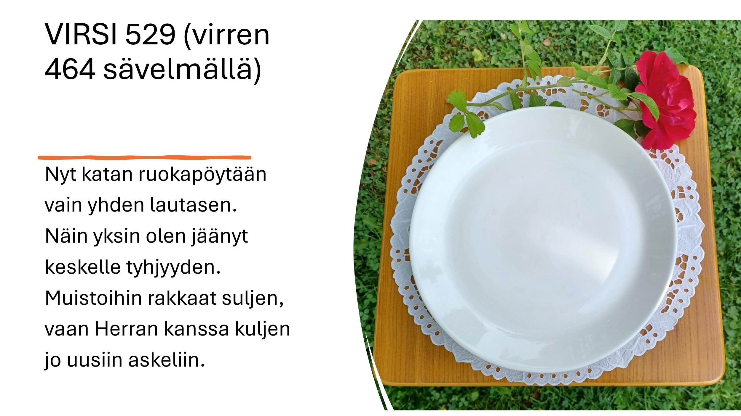 Pöytä katettu yhdelle. Virsi 529 (virren 464 sävelmällä) Nyt katan ruokapöytään vain yhden lautasen. Näin yksin olen jäänyt keskelle tyhjyyden. Muistoihin rakkaat suljen vaan Herran kanssa kuljen jo uusiin askeliin.